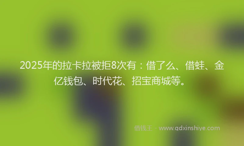 2025年的拉卡拉被拒8次有：借了么、借蛙、金亿钱包、时代花、招宝商城等。