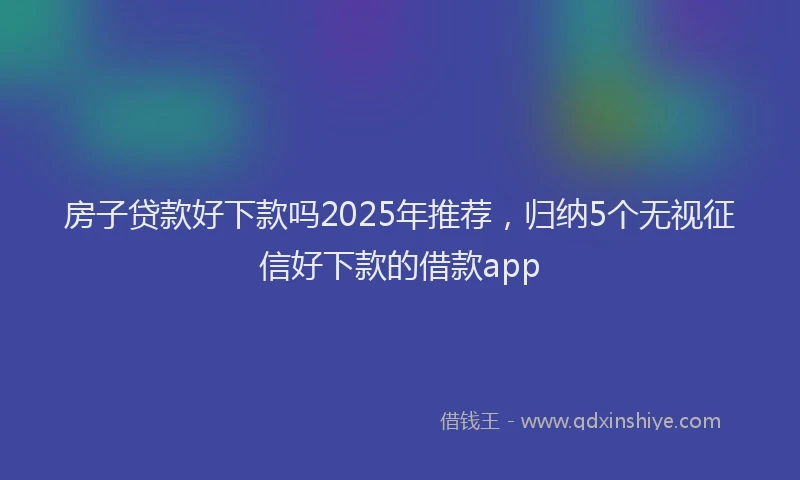 房子贷款好下款吗2025年推荐，归纳5个无视征信好下款的借款app