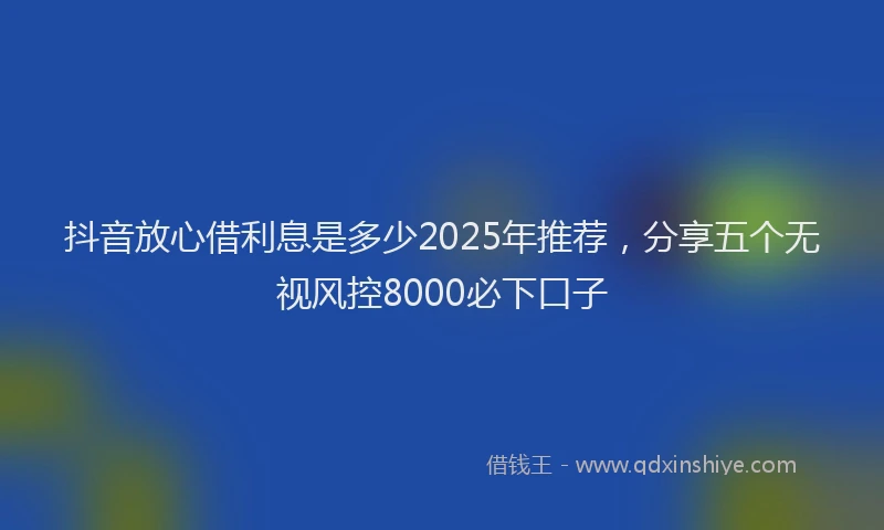 抖音放心借利息是多少2025年推荐，分享五个无视风控8000必下口子