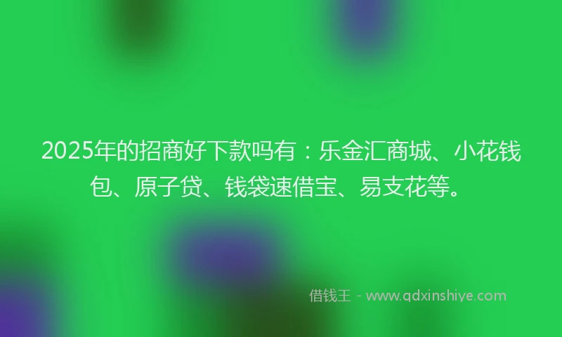2025年的招商好下款吗有：乐金汇商城、小花钱包、原子贷、钱袋速借宝、易支花等。