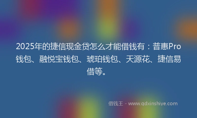 2025年的捷信现金贷怎么才能借钱有：普惠Pro钱包、融悦宝钱包、琥珀钱包、天源花、捷信易借等。