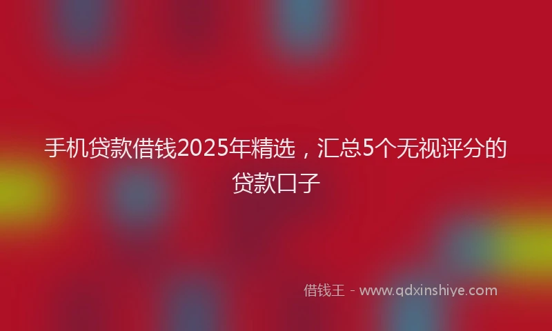 手机贷款借钱2025年精选，汇总5个无视评分的贷款口子