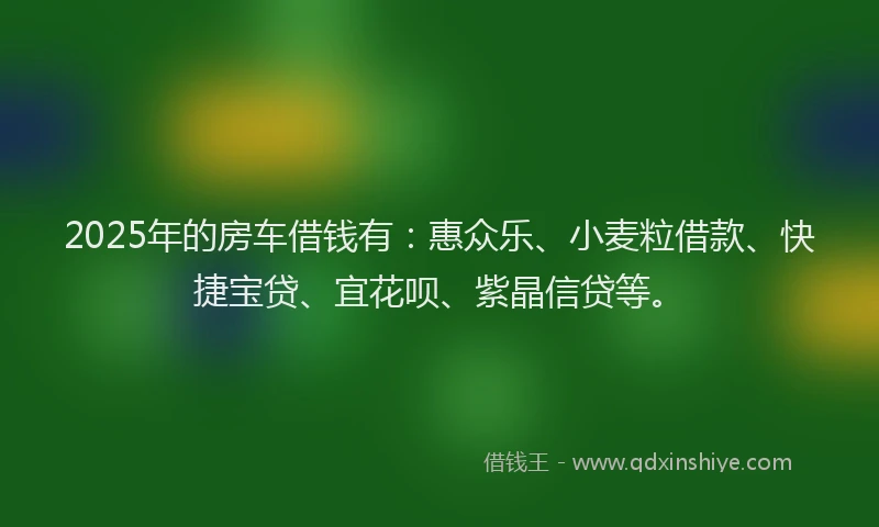 2025年的房车借钱有：惠众乐、小麦粒借款、快捷宝贷、宜花呗、紫晶信贷等。