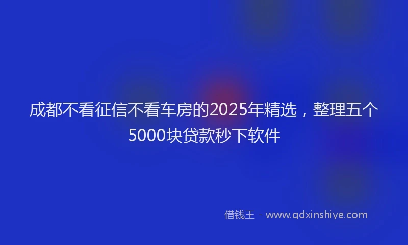 成都不看征信不看车房的2025年精选，整理五个5000块贷款秒下软件