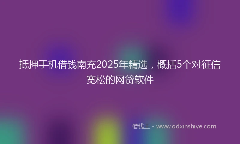 抵押手机借钱南充2025年精选，概括5个对征信宽松的网贷软件