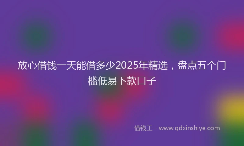 放心借钱一天能借多少2025年精选，盘点五个门槛低易下款口子