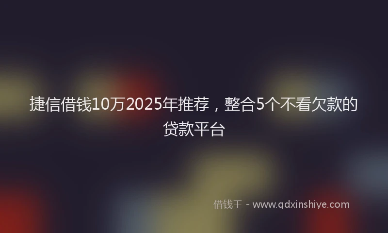 捷信借钱10万2025年推荐，整合5个不看欠款的贷款平台