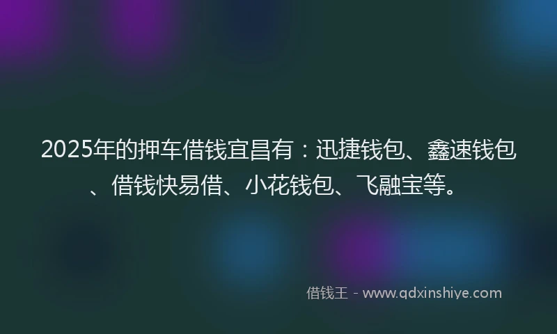 2025年的押车借钱宜昌有：迅捷钱包、鑫速钱包、借钱快易借、小花钱包、飞融宝等。