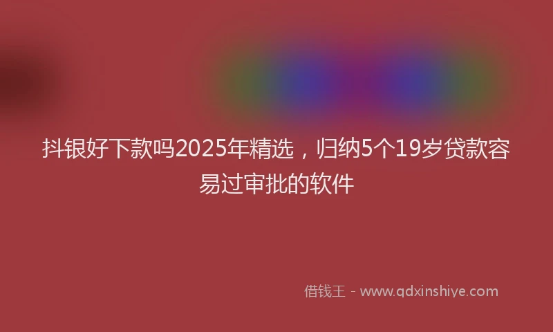 抖银好下款吗2025年精选，归纳5个19岁贷款容易过审批的软件
