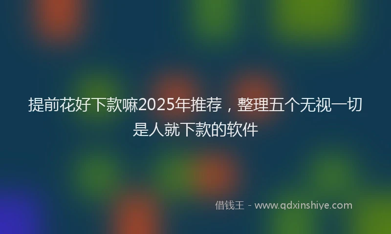 提前花好下款嘛2025年推荐，整理五个无视一切是人就下款的软件