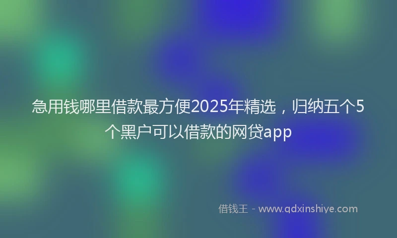 急用钱哪里借款最方便2025年精选，归纳五个5个黑户可以借款的网贷app