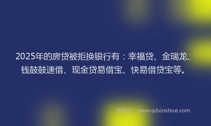 2025年的房贷被拒换银行有：幸福贷、金瑞龙、钱鼓鼓速借、现金贷易借宝、快易借贷宝等。