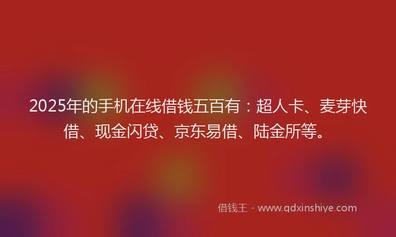 2025年的手机在线借钱五百有：超人卡、麦芽快借、现金闪贷、京东易借、陆金所等。