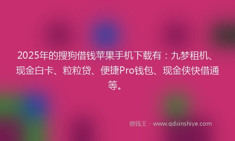 2025年的搜狗借钱苹果手机下载有：九梦租机、现金白卡、粒粒贷、便捷Pro钱包、现金侠快借通等。