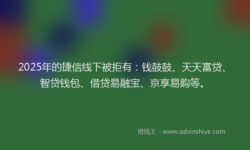 2025年的捷信线下被拒有：钱鼓鼓、天天富贷、智贷钱包、借贷易融宝、京享易购等。