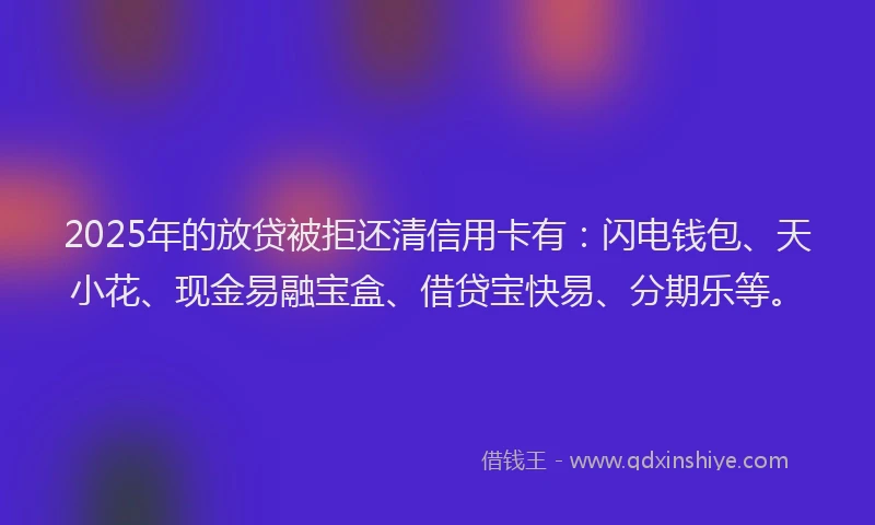 2025年的放贷被拒还清信用卡有：闪电钱包、天小花、现金易融宝盒、借贷宝快易、分期乐等。