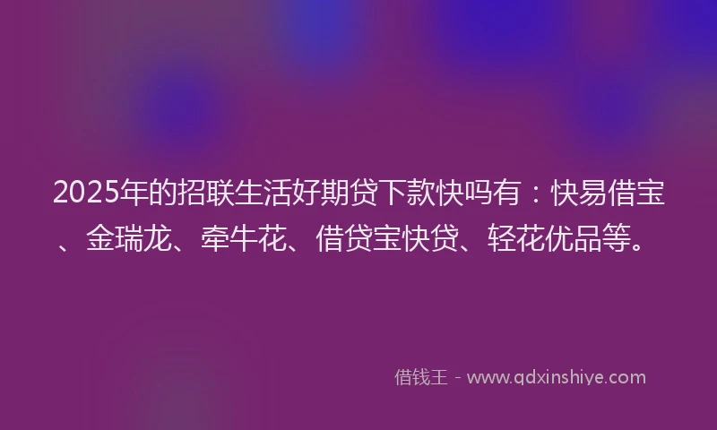 2025年的招联生活好期贷下款快吗有：快易借宝、金瑞龙、牵牛花、借贷宝快贷、轻花优品等。