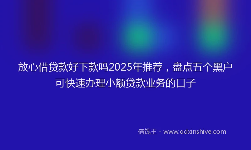 放心借贷款好下款吗2025年推荐，盘点五个黑户可快速办理小额贷款业务的口子