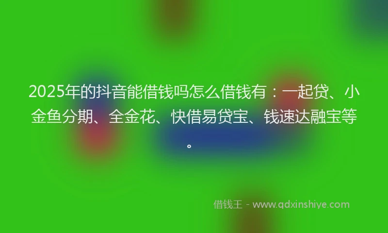 2025年的抖音能借钱吗怎么借钱有：一起贷、小金鱼分期、全金花、快借易贷宝、钱速达融宝等。