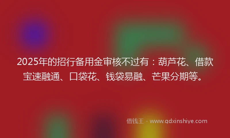 2025年的招行备用金审核不过有：葫芦花、借款宝速融通、口袋花、钱袋易融、芒果分期等。