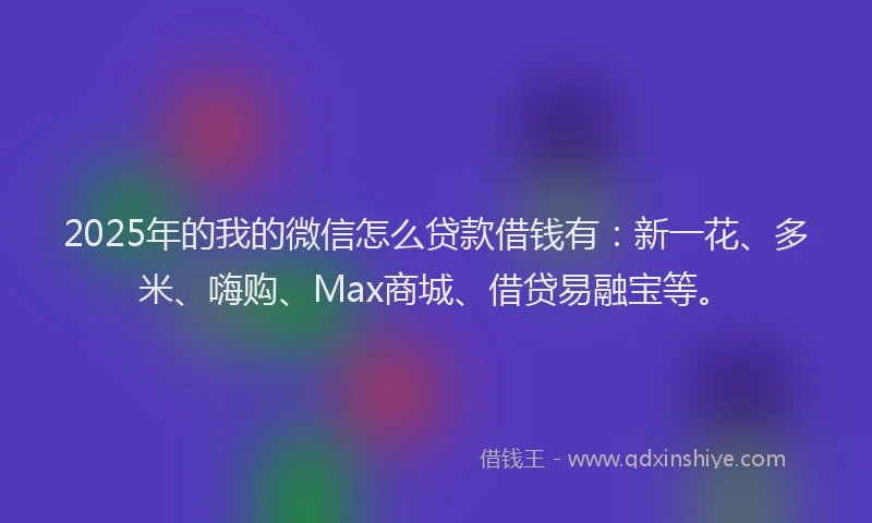 2025年的我的微信怎么贷款借钱有：新一花、多米、嗨购、Max商城、借贷易融宝等。
