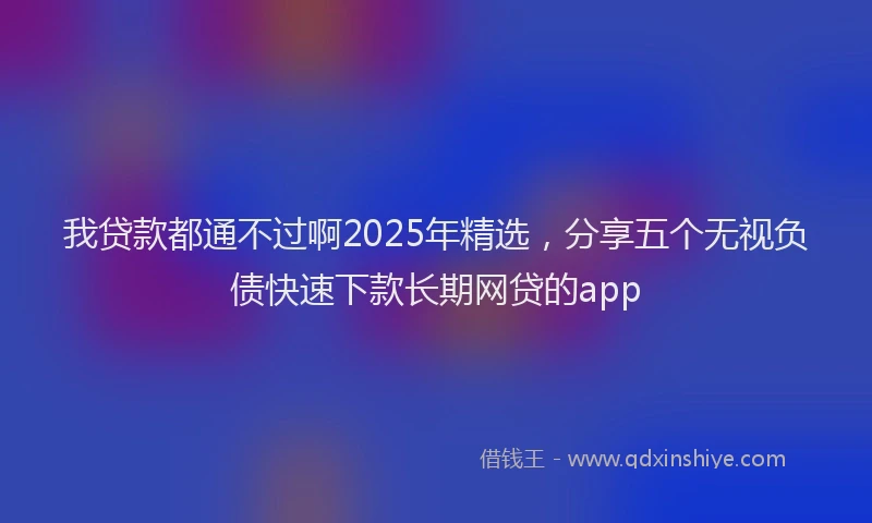 我贷款都通不过啊2025年精选，分享五个无视负债快速下款长期网贷的app