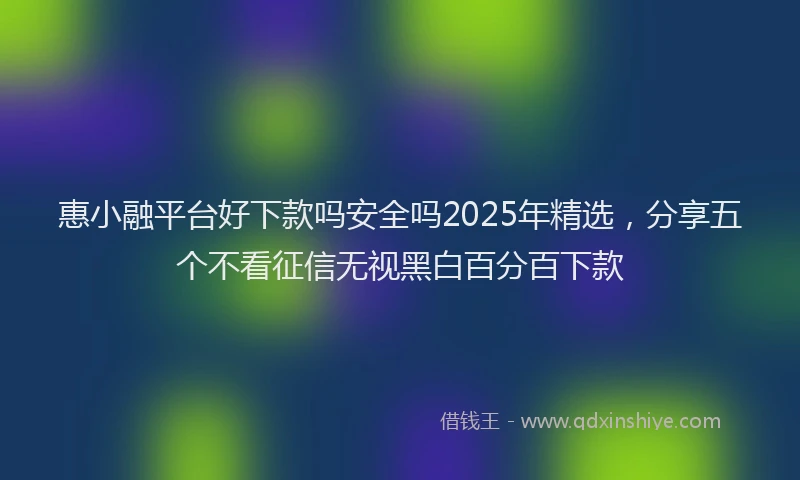惠小融平台好下款吗安全吗2025年精选，分享五个不看征信无视黑白百分百下款