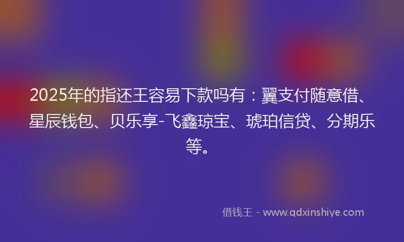 2025年的指还王容易下款吗有：翼支付随意借、星辰钱包、贝乐享-飞鑫琼宝、琥珀信贷、分期乐等。