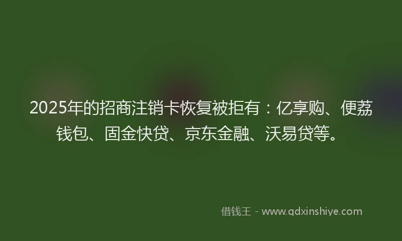 2025年的招商注销卡恢复被拒有：亿享购、便荔钱包、固金快贷、京东金融、沃易贷等。