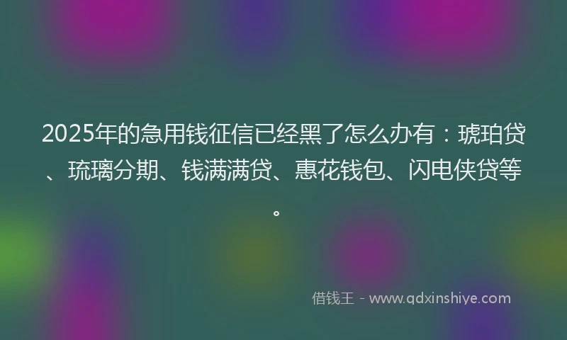 2025年的急用钱征信已经黑了怎么办有：琥珀贷、琉璃分期、钱满满贷、惠花钱包、闪电侠贷等。