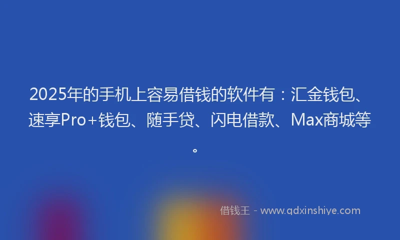 2025年的手机上容易借钱的软件有：汇金钱包、速享Pro+钱包、随手贷、闪电借款、Max商城等。