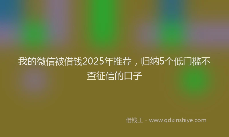 我的微信被借钱2025年推荐，归纳5个低门槛不查征信的口子