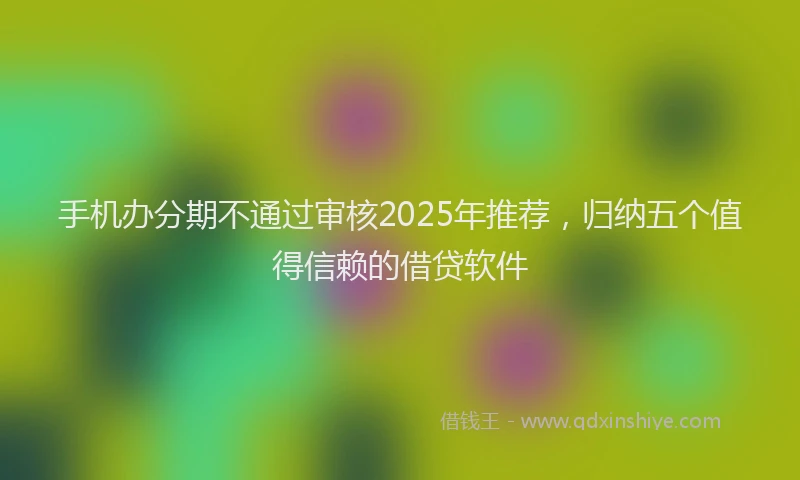 手机办分期不通过审核2025年推荐，归纳五个值得信赖的借贷软件