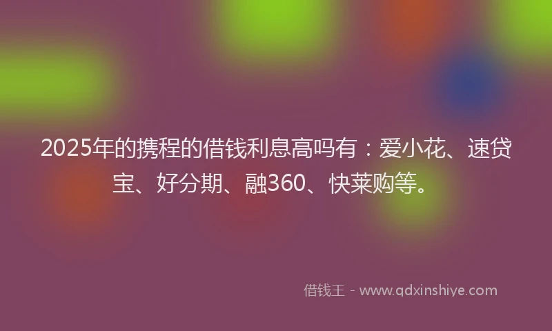 2025年的携程的借钱利息高吗有：爱小花、速贷宝、好分期、融360、快莱购等。