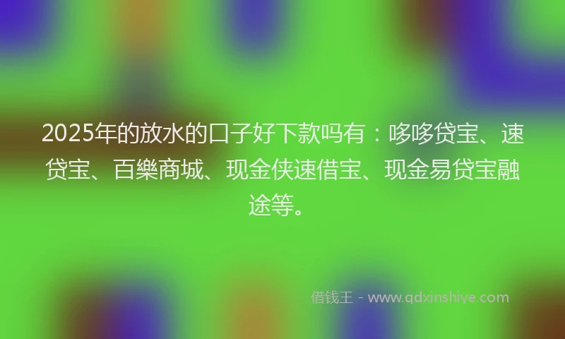 2025年的放水的口子好下款吗有：哆哆贷宝、速贷宝、百樂商城、现金侠速借宝、现金易贷宝融途等。