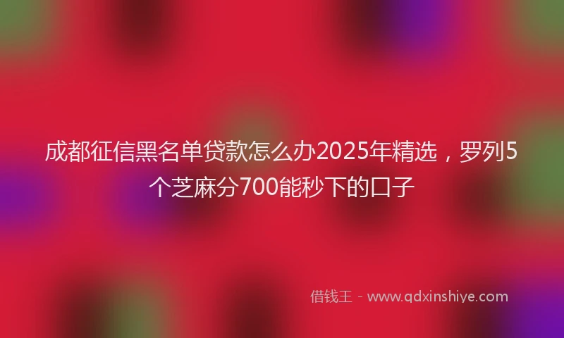 成都征信黑名单贷款怎么办2025年精选，罗列5个芝麻分700能秒下的口子