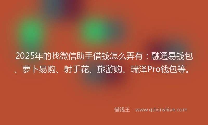2025年的找微信助手借钱怎么弄有：融通易钱包、萝卜易购、射手花、旅游购、瑞泽Pro钱包等。