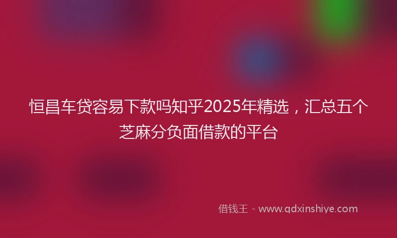恒昌车贷容易下款吗知乎2025年精选，汇总五个芝麻分负面借款的平台