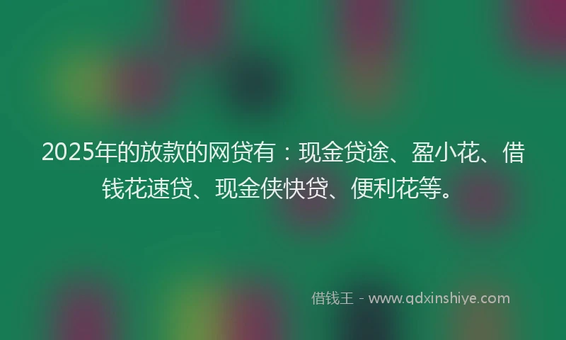 2025年的放款的网贷有：现金贷途、盈小花、借钱花速贷、现金侠快贷、便利花等。