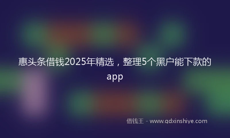 惠头条借钱2025年精选，整理5个黑户能下款的app