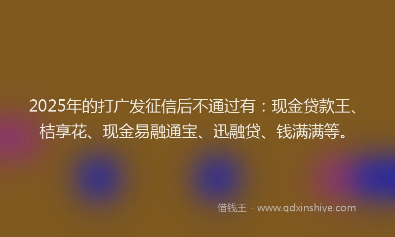 2025年的打广发征信后不通过有：现金贷款王、桔享花、现金易融通宝、迅融贷、钱满满等。