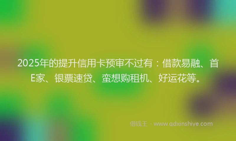 2025年的提升信用卡预审不过有：借款易融、首E家、银票速贷、蛮想购租机、好运花等。