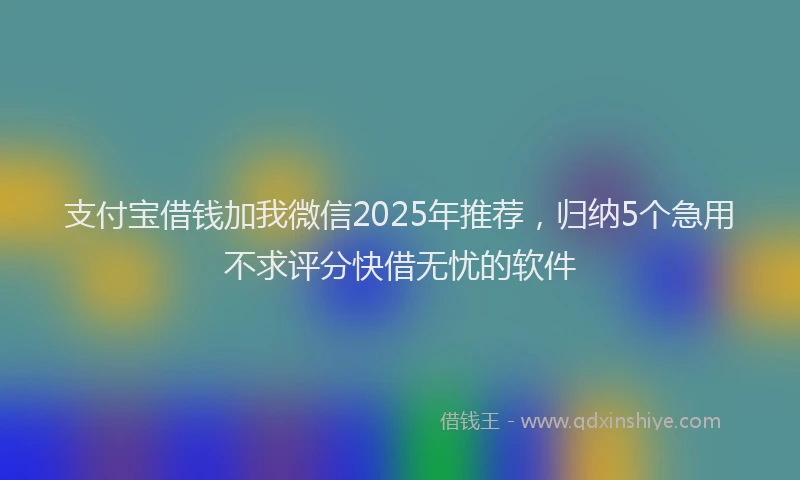 支付宝借钱加我微信2025年推荐，归纳5个急用不求评分快借无忧的软件