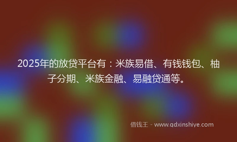 2025年的放贷平台有：米族易借、有钱钱包、柚子分期、米族金融、易融贷通等。