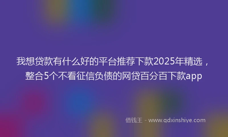 我想贷款有什么好的平台推荐下款2025年精选，整合5个不看征信负债的网贷百分百下款app