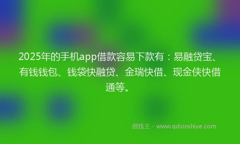2025年的手机app借款容易下款有：易融贷宝、有钱钱包、钱袋快融贷、金瑞快借、现金侠快借通等。