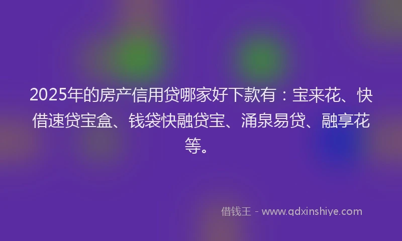 2025年的房产信用贷哪家好下款有：宝来花、快借速贷宝盒、钱袋快融贷宝、涌泉易贷、融享花等。