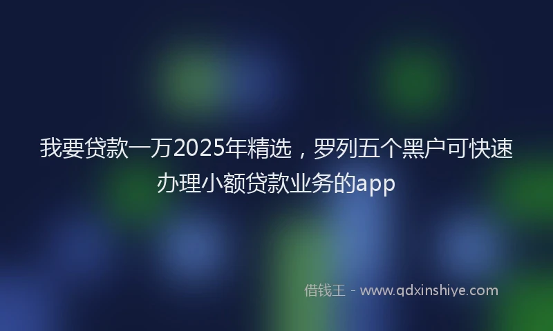 我要贷款一万2025年精选，罗列五个黑户可快速办理小额贷款业务的app