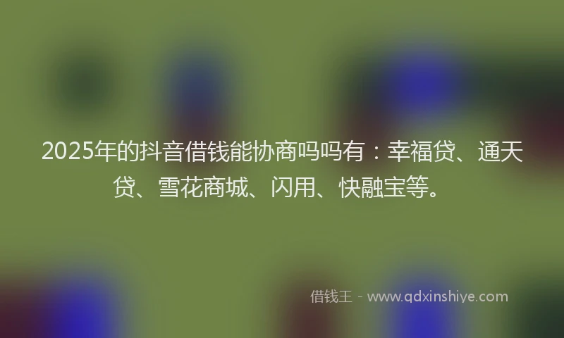 2025年的抖音借钱能协商吗吗有：幸福贷、通天贷、雪花商城、闪用、快融宝等。
