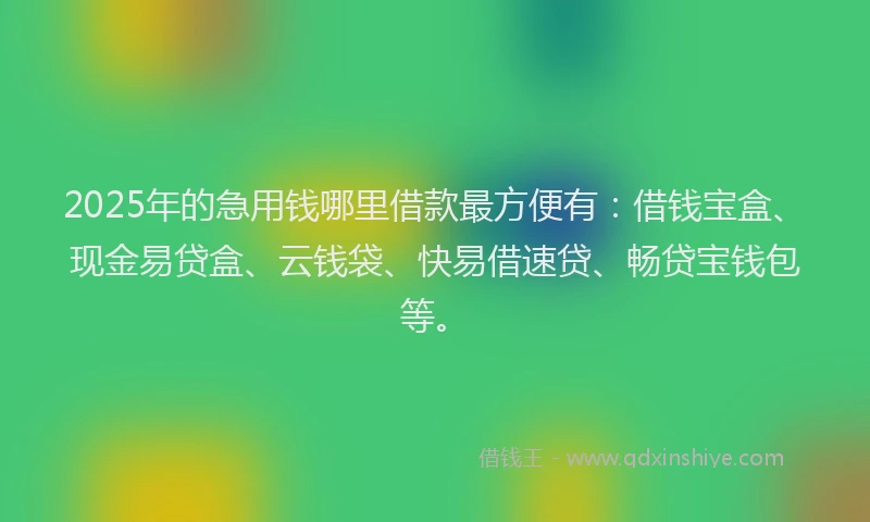 2025年的急用钱哪里借款最方便有：借钱宝盒、现金易贷盒、云钱袋、快易借速贷、畅贷宝钱包等。